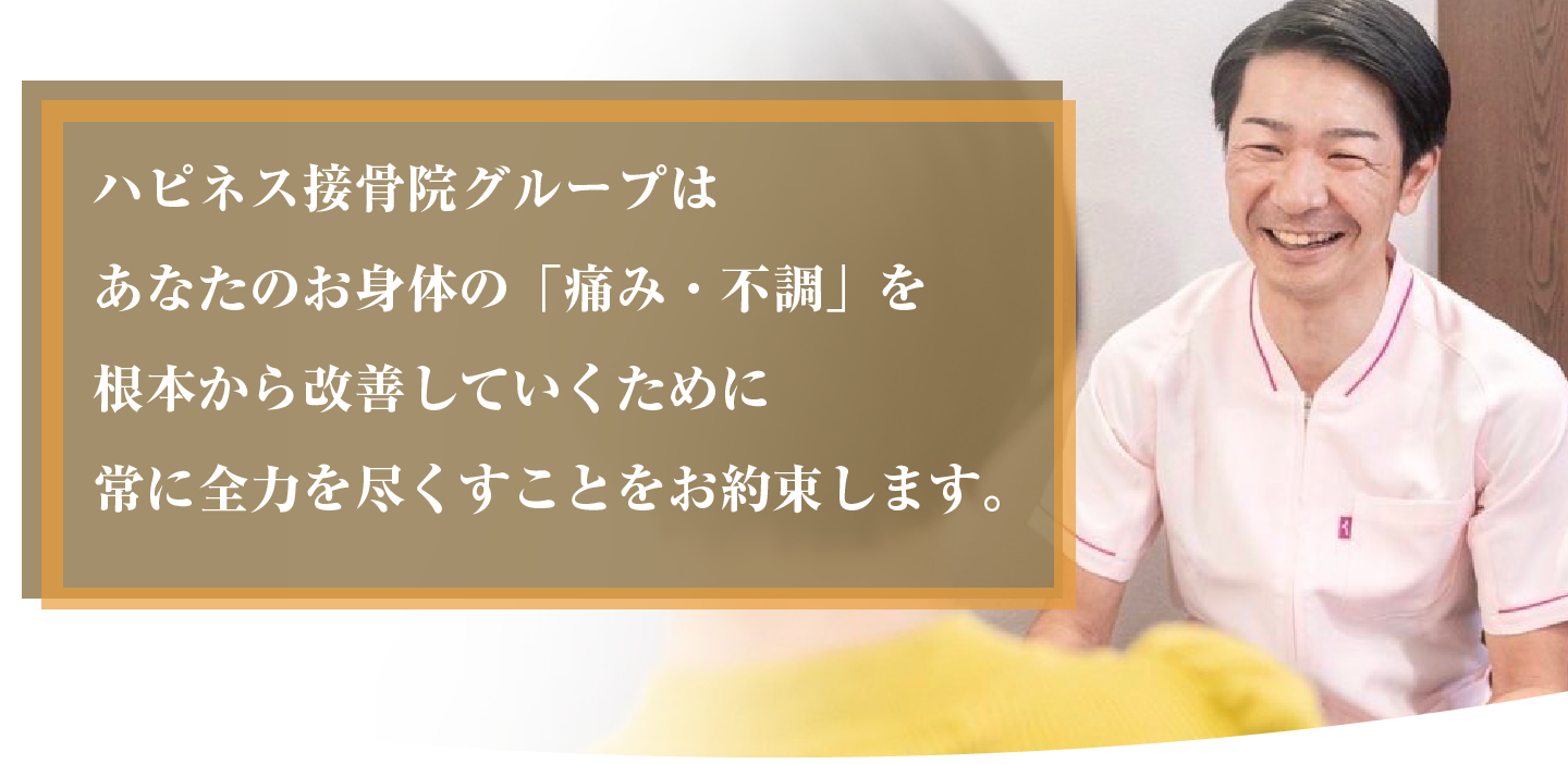 ハピネス接骨院グループはあなたのお身体の「痛み・不調」を根本から改善していくために常に全力を尽くすことをお約束します。